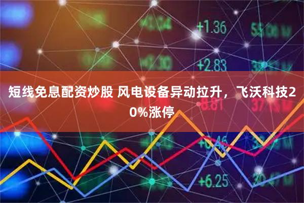 短线免息配资炒股 风电设备异动拉升,飞沃科技20%涨停