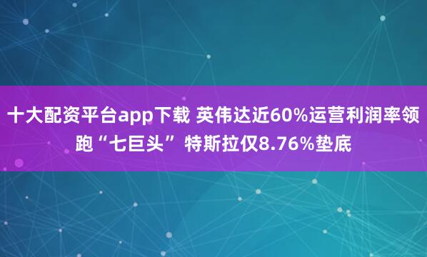 十大配资平台app下载 英伟达近60%运营利润率领跑“七巨头” 特斯拉仅8.76%垫底