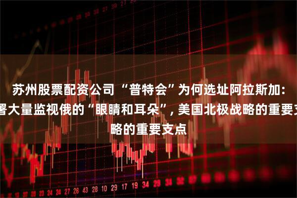 苏州股票配资公司 “普特会”为何选址阿拉斯加: 部署大量监视俄的“眼睛和耳朵”, 美国北极战略的重要支点