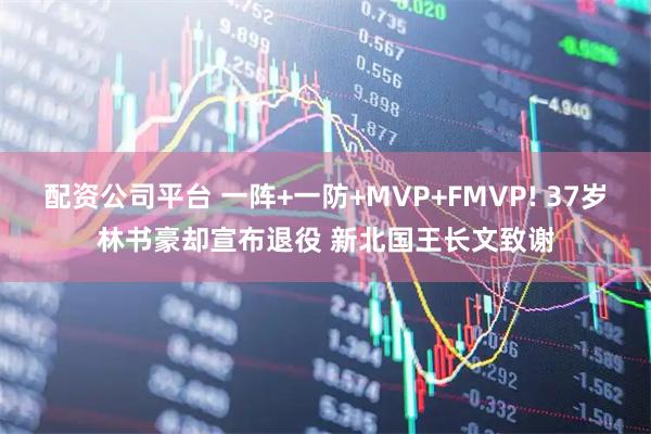 配资公司平台 一阵+一防+MVP+FMVP! 37岁林书豪却宣布退役 新北国王长文致谢