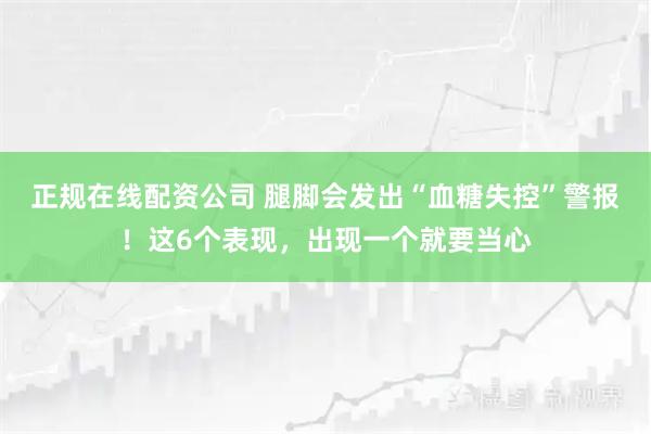 正规在线配资公司 腿脚会发出“血糖失控”警报！这6个表现，出现一个就要当心