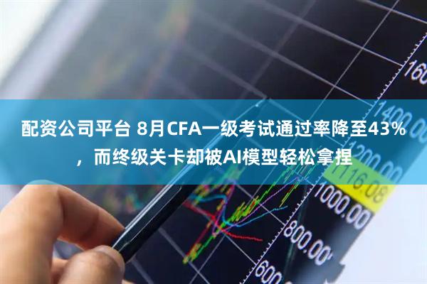 配资公司平台 8月CFA一级考试通过率降至43%,而终级关卡却被AI模型轻松拿捏