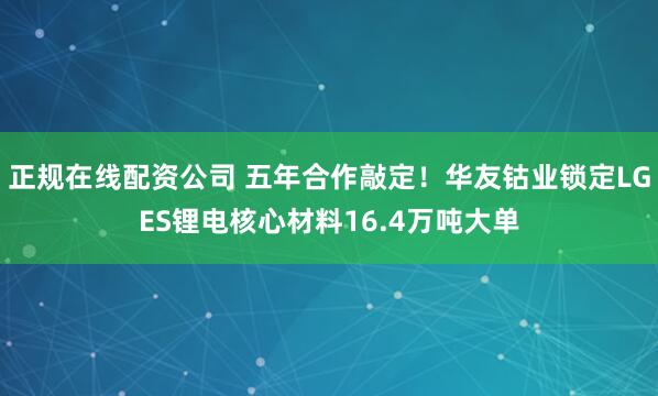 正规在线配资公司 五年合作敲定！华友钴业锁定LGES锂电核心材料16.4万吨大单