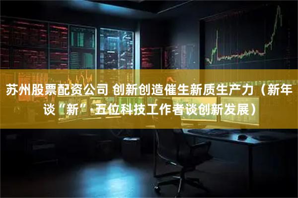 苏州股票配资公司 创新创造催生新质生产力（新年谈“新”·五位科技工作者谈创新发展）