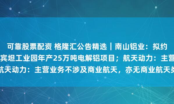 可靠股票配资 格隆汇公告精选︱南山铝业：拟约4.37亿美元投建印尼宾坦工业园年产25万吨电解铝项目；航天动力：主营业务不涉及商业航天，亦无商业航天类资产对外投资