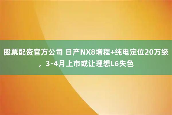 股票配资官方公司 日产NX8增程+纯电定位20万级，3-4月上市或让理想L6失色