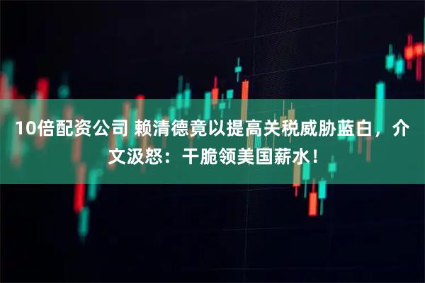 10倍配资公司 赖清德竟以提高关税威胁蓝白,介文汲怒:干脆领美国薪水!
