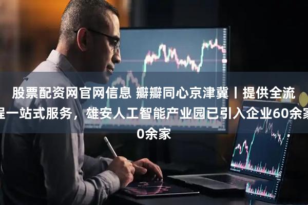 股票配资网官网信息 瓣瓣同心京津冀丨提供全流程一站式服务，雄安人工智能产业园已引入企业60余家