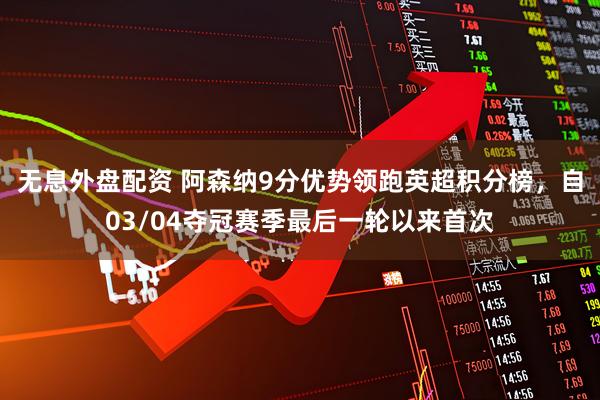 无息外盘配资 阿森纳9分优势领跑英超积分榜，自03/04夺冠赛季最后一轮以来首次