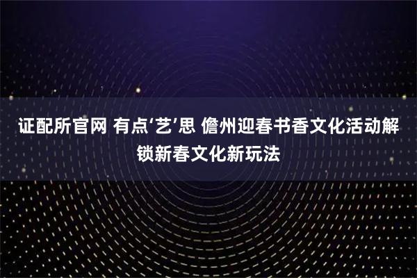 证配所官网 有点‘艺’思 儋州迎春书香文化活动解锁新春文化新玩法