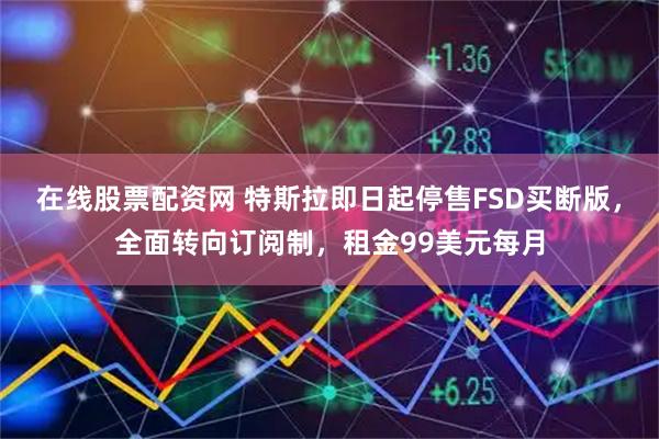 在线股票配资网 特斯拉即日起停售FSD买断版，全面转向订阅制，租金99美元每月