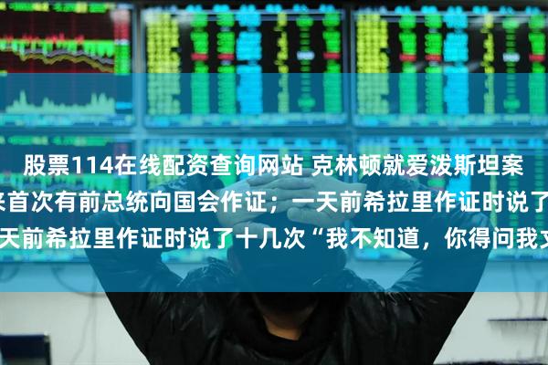 股票114在线配资查询网站 克林顿就爱泼斯坦案接受问询,美国40多年来首次有前总统向国会作证;一天前希拉里作证时说了十几次“我不知道,你得问我丈夫”
