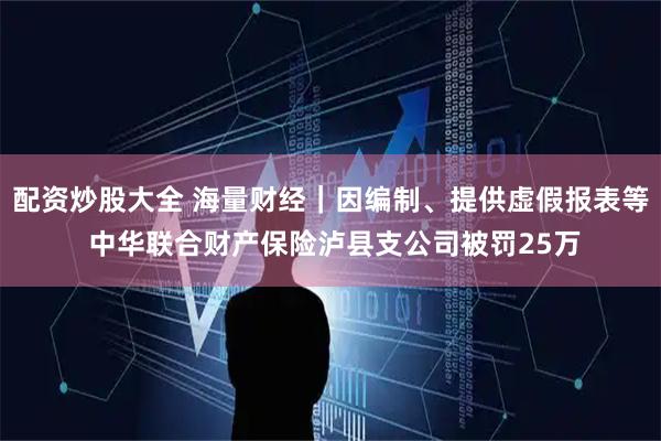 配资炒股大全 海量财经｜因编制、提供虚假报表等 中华联合财产保险泸县支公司被罚25万