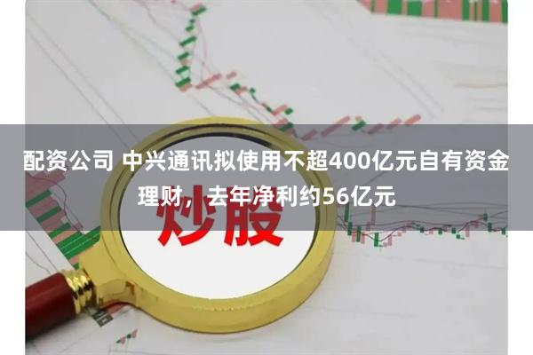 配资公司 中兴通讯拟使用不超400亿元自有资金理财，去年净利约56亿元