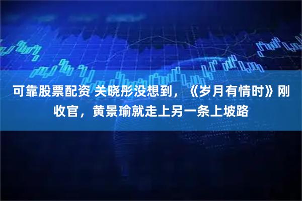 可靠股票配资 关晓彤没想到，《岁月有情时》刚收官，黄景瑜就走上另一条上坡路