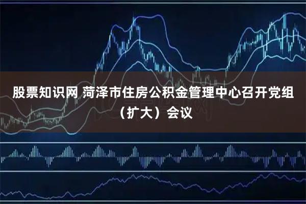 股票知识网 菏泽市住房公积金管理中心召开党组（扩大）会议