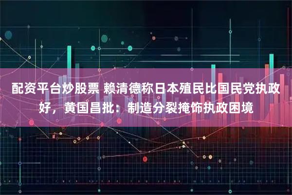 配资平台炒股票 赖清德称日本殖民比国民党执政好，黄国昌批：制造分裂掩饰执政困境