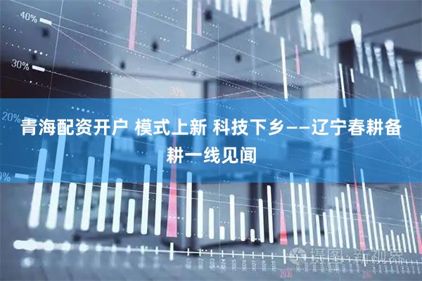 青海配资开户 模式上新 科技下乡——辽宁春耕备耕一线见闻