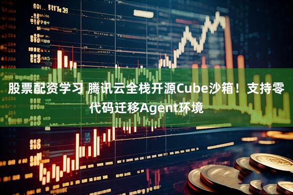 股票配资学习 腾讯云全栈开源Cube沙箱！支持零代码迁移Agent环境
