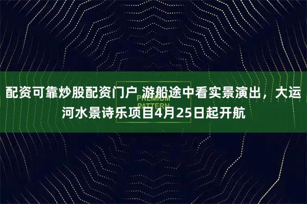 配资可靠炒股配资门户 游船途中看实景演出，大运河水景诗乐项目4月25日起开航