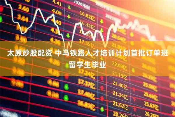 太原炒股配资 中马铁路人才培训计划首批订单班留学生毕业