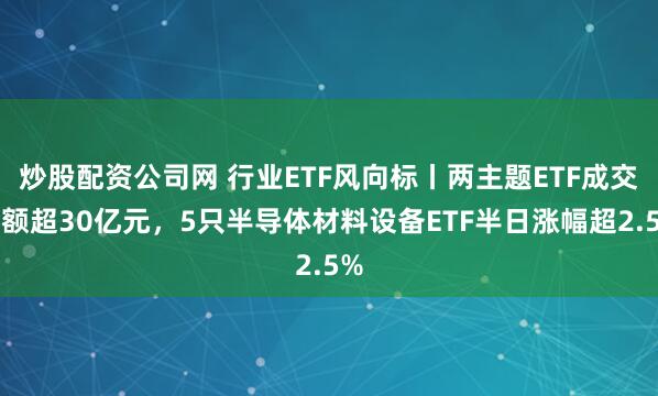 炒股配资公司网 行业ETF风向标丨两主题ETF成交金额超30亿元，5只半导体材料设备ETF半日涨幅超2.5%