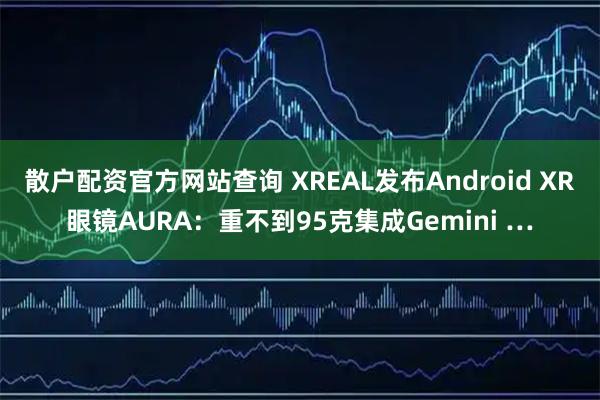 散户配资官方网站查询 XREAL发布Android XR眼镜AURA：重不到95克集成Gemini …