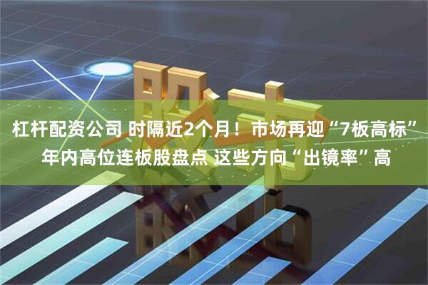 杠杆配资公司 时隔近2个月！市场再迎“7板高标” 年内高位连板股盘点 这些方向“出镜率”高