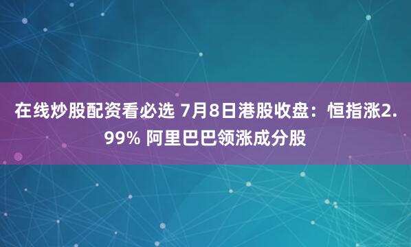 在线炒股配资看必选 7月8日港股收盘：恒指涨2.99% 阿里巴巴领涨成分股