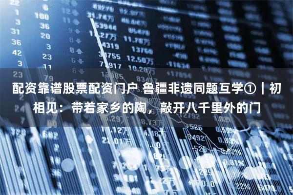 配资靠谱股票配资门户 鲁疆非遗同题互学①｜初相见：带着家乡的陶，敲开八千里外的门