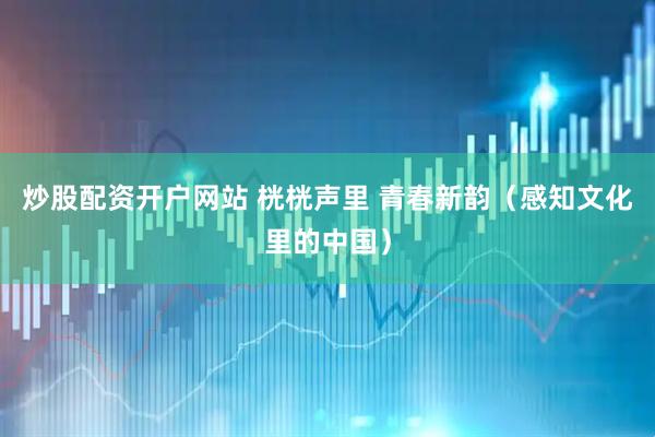 炒股配资开户网站 桄桄声里 青春新韵(感知文化里的中国)