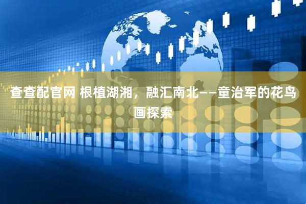 查查配官网 根植湖湘，融汇南北——童治军的花鸟画探索