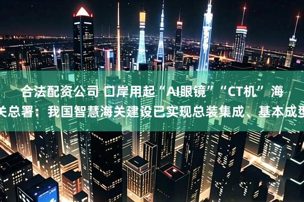 合法配资公司 口岸用起“AI眼镜”“CT机” 海关总署:我国智慧海关建设已实现总装集成、基本成型
