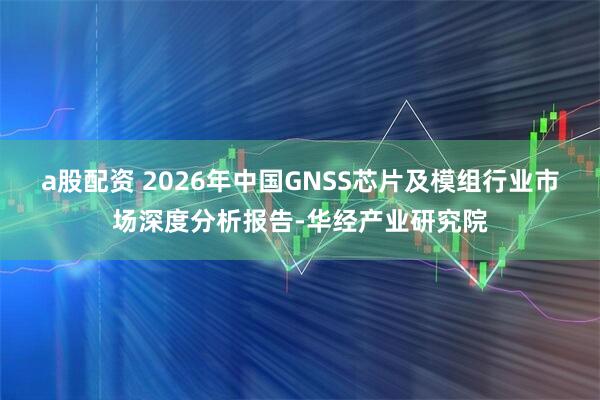 a股配资 2026年中国GNSS芯片及模组行业市场深度分析报告-华经产业研究院