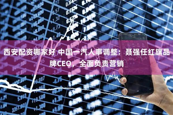 西安配资哪家好 中国一汽人事调整：聂强任红旗品牌CEO，全面负责营销