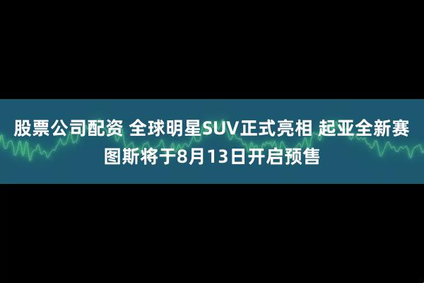 股票公司配资 全球明星SUV正式亮相 起亚全新赛图斯将于8月13日开启预售