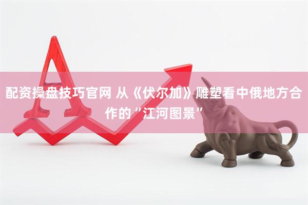 配资操盘技巧官网 从《伏尔加》雕塑看中俄地方合作的“江河图景”