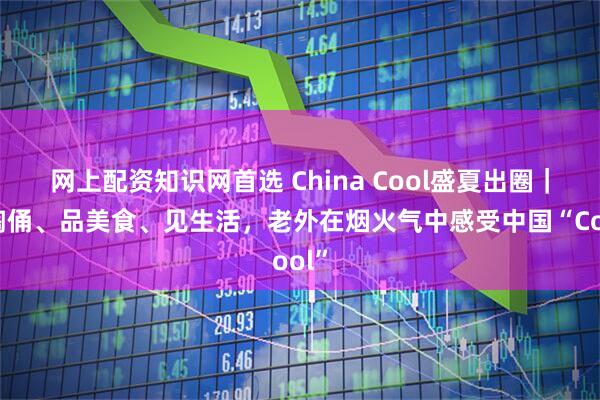 网上配资知识网首选 China Cool盛夏出圈|做陶俑、品美食、见生活,老外在烟火气中感受中国“Cool”