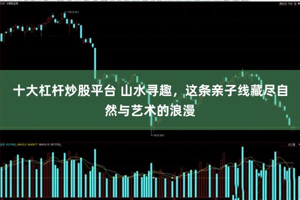十大杠杆炒股平台 山水寻趣，这条亲子线藏尽自然与艺术的浪漫