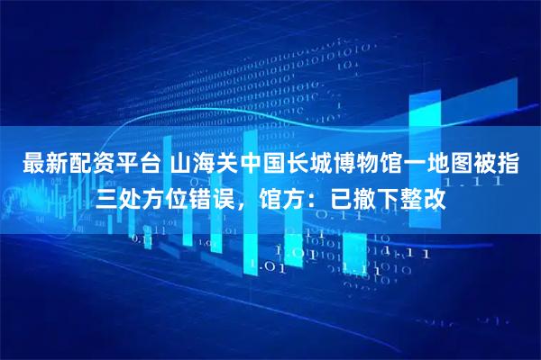 最新配资平台 山海关中国长城博物馆一地图被指三处方位错误，馆方：已撤下整改
