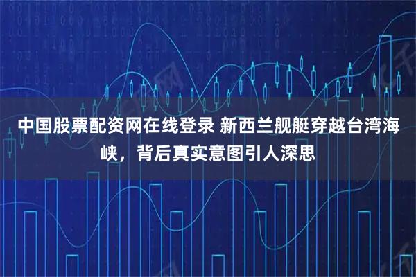 中国股票配资网在线登录 新西兰舰艇穿越台湾海峡，背后真实意图引人深思