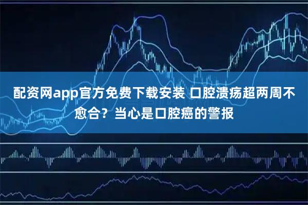 配资网app官方免费下载安装 口腔溃疡超两周不愈合？当心是口腔癌的警报