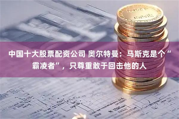 中国十大股票配资公司 奥尔特曼：马斯克是个“霸凌者”，只尊重敢于回击他的人
