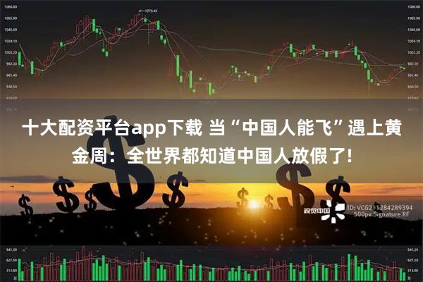 十大配资平台app下载 当“中国人能飞”遇上黄金周：全世界都知道中国人放假了!